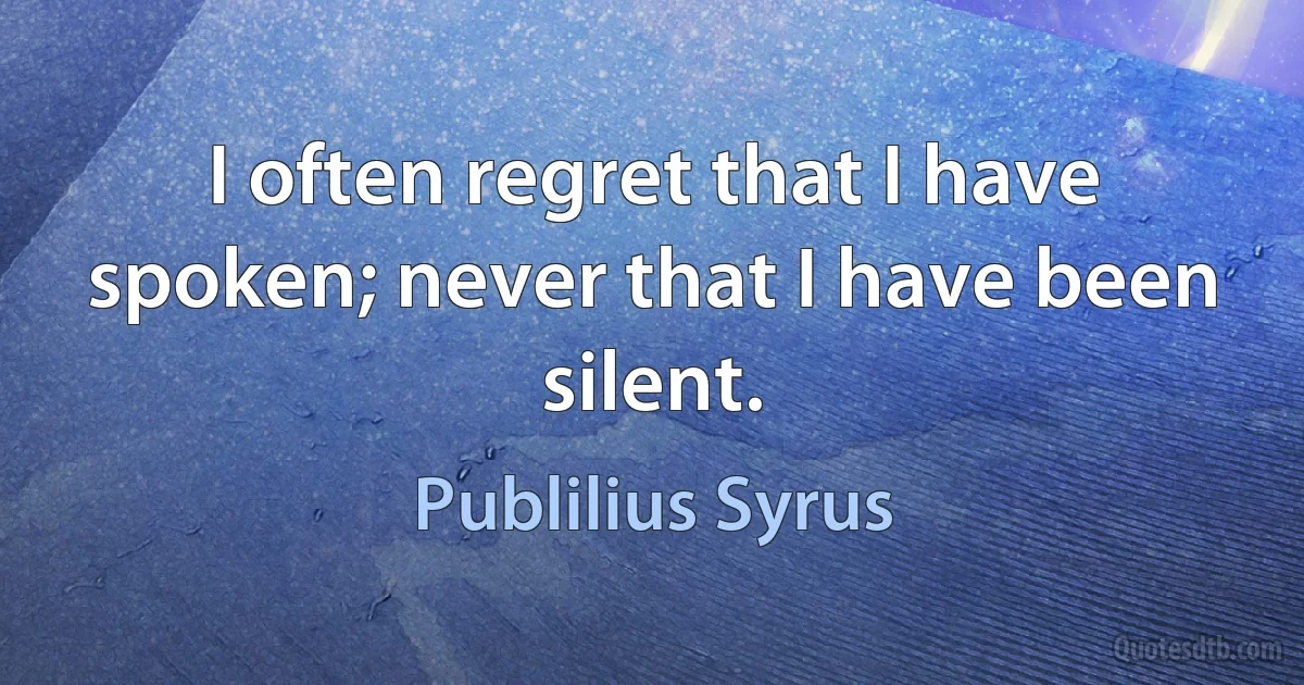 I often regret that I have spoken; never that I have been silent. (Publilius Syrus)