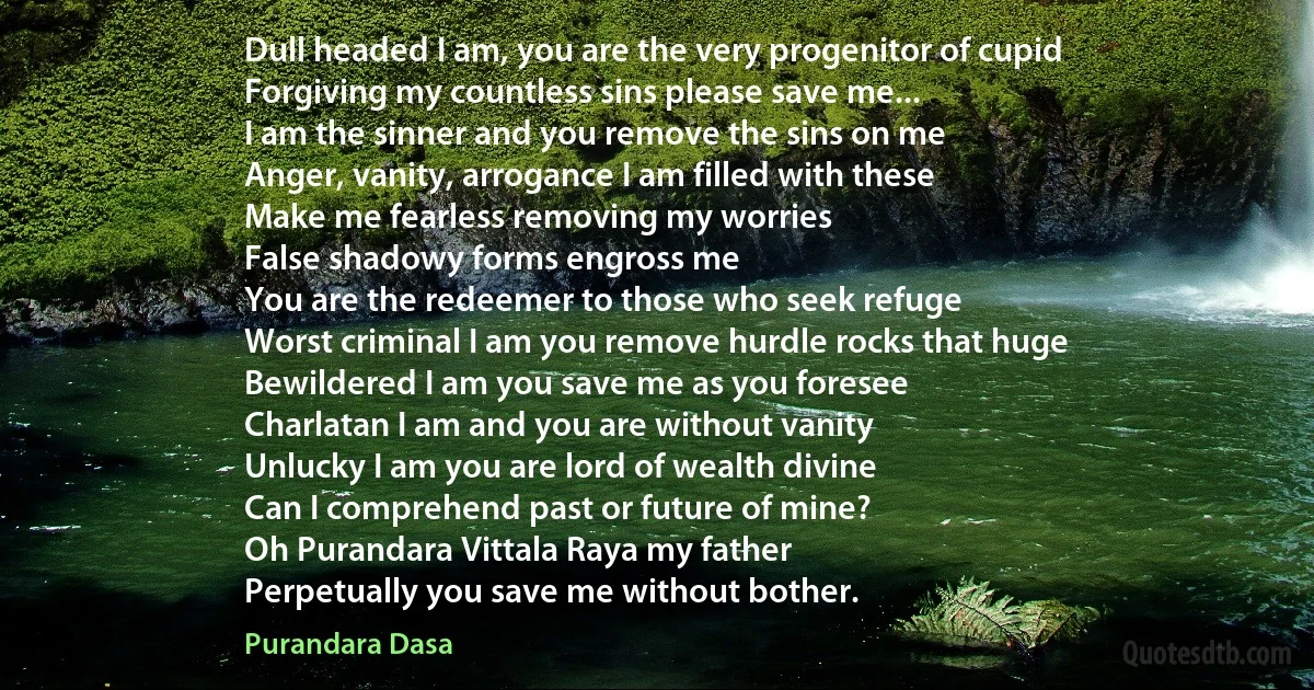 Dull headed I am, you are the very progenitor of cupid
Forgiving my countless sins please save me...
I am the sinner and you remove the sins on me
Anger, vanity, arrogance I am filled with these
Make me fearless removing my worries
False shadowy forms engross me
You are the redeemer to those who seek refuge
Worst criminal I am you remove hurdle rocks that huge
Bewildered I am you save me as you foresee
Charlatan I am and you are without vanity
Unlucky I am you are lord of wealth divine
Can I comprehend past or future of mine?
Oh Purandara Vittala Raya my father
Perpetually you save me without bother. (Purandara Dasa)