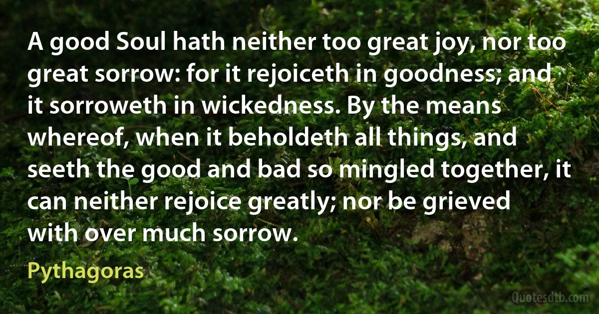 A good Soul hath neither too great joy, nor too great sorrow: for it rejoiceth in goodness; and it sorroweth in wickedness. By the means whereof, when it beholdeth all things, and seeth the good and bad so mingled together, it can neither rejoice greatly; nor be grieved with over much sorrow. (Pythagoras)