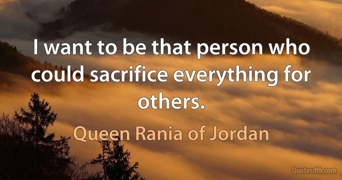 I want to be that person who could sacrifice everything for others. (Queen Rania of Jordan)