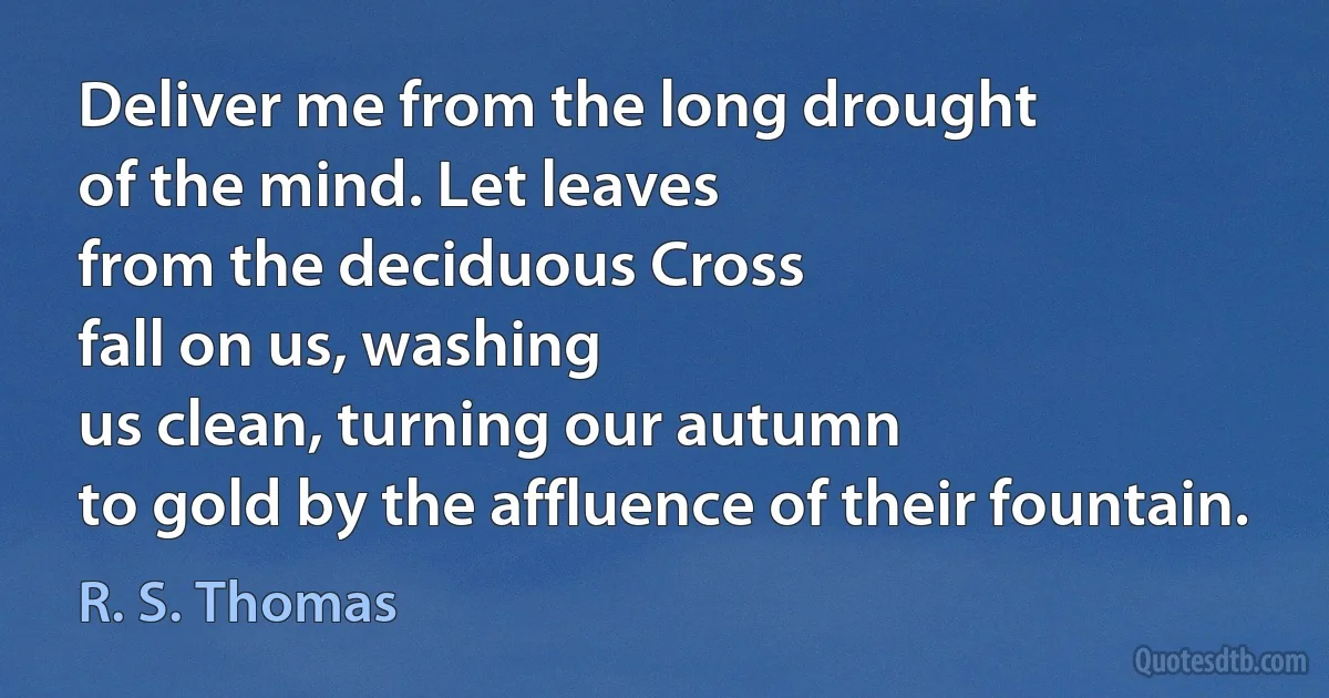 Deliver me from the long drought
of the mind. Let leaves
from the deciduous Cross
fall on us, washing
us clean, turning our autumn
to gold by the affluence of their fountain. (R. S. Thomas)