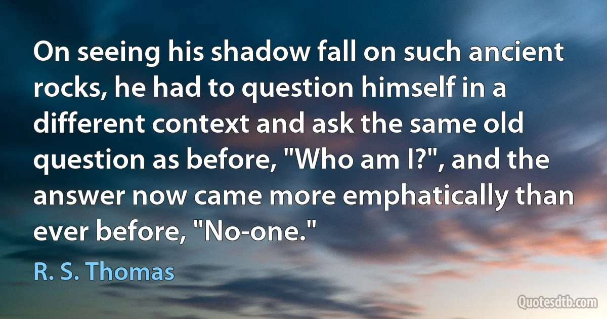 On seeing his shadow fall on such ancient rocks, he had to question himself in a different context and ask the same old question as before, "Who am I?", and the answer now came more emphatically than ever before, "No-one." (R. S. Thomas)