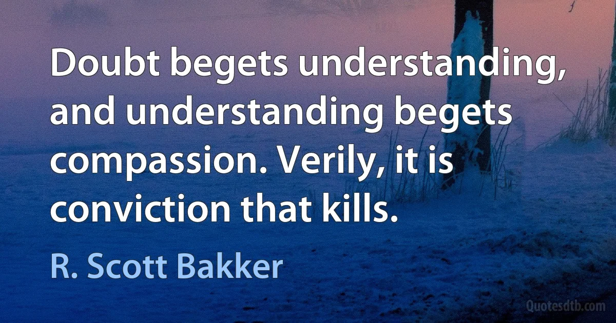 Doubt begets understanding, and understanding begets compassion. Verily, it is conviction that kills. (R. Scott Bakker)