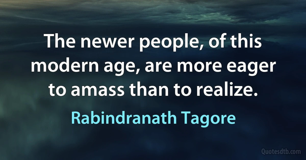 The newer people, of this modern age, are more eager to amass than to realize. (Rabindranath Tagore)