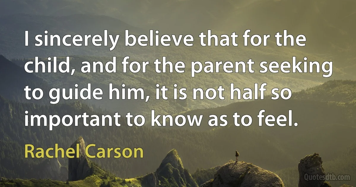 I sincerely believe that for the child, and for the parent seeking to guide him, it is not half so important to know as to feel. (Rachel Carson)