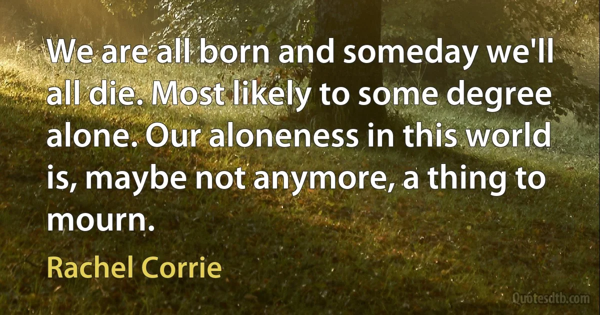 We are all born and someday we'll all die. Most likely to some degree alone. Our aloneness in this world is, maybe not anymore, a thing to mourn. (Rachel Corrie)