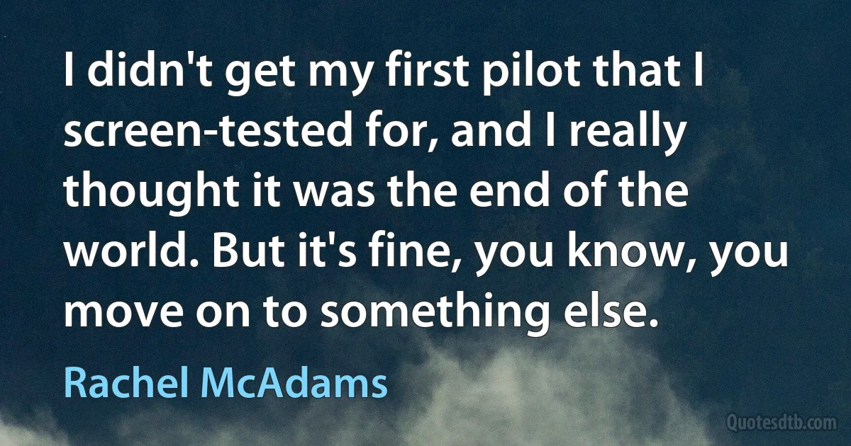 I didn't get my first pilot that I screen-tested for, and I really thought it was the end of the world. But it's fine, you know, you move on to something else. (Rachel McAdams)