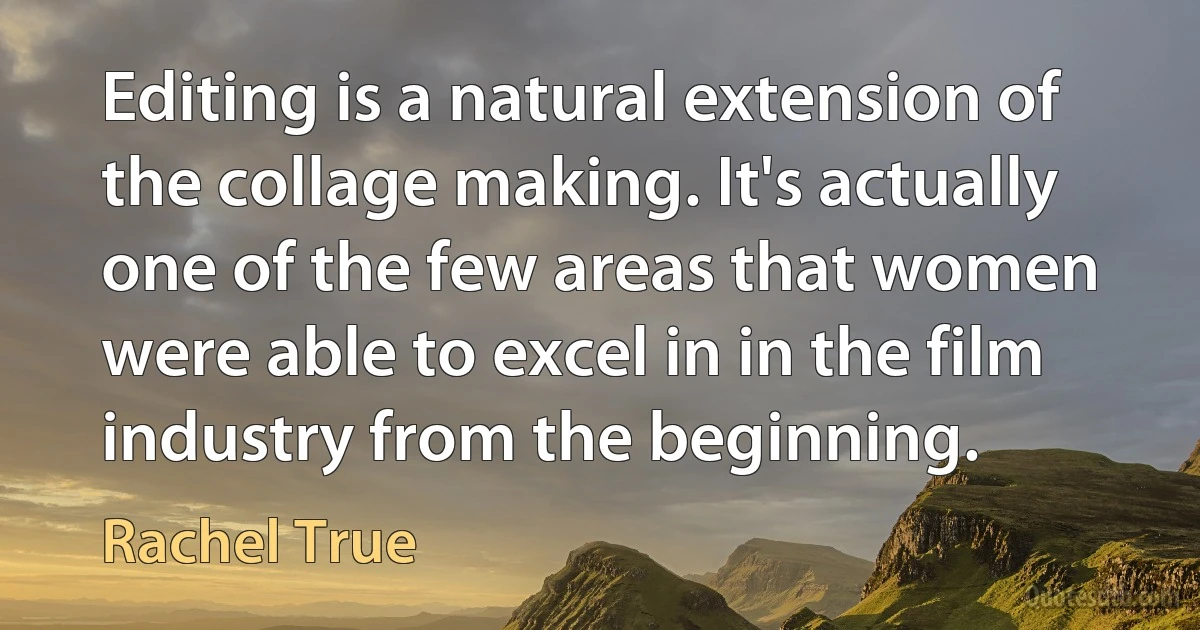 Editing is a natural extension of the collage making. It's actually one of the few areas that women were able to excel in in the film industry from the beginning. (Rachel True)