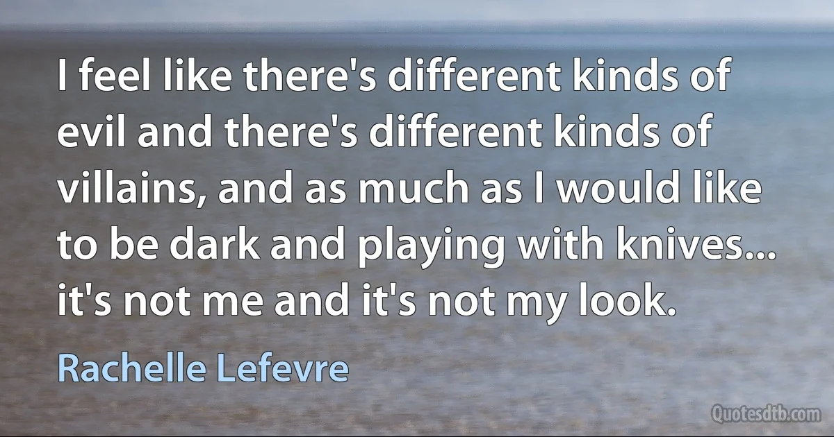 I feel like there's different kinds of evil and there's different kinds of villains, and as much as I would like to be dark and playing with knives... it's not me and it's not my look. (Rachelle Lefevre)