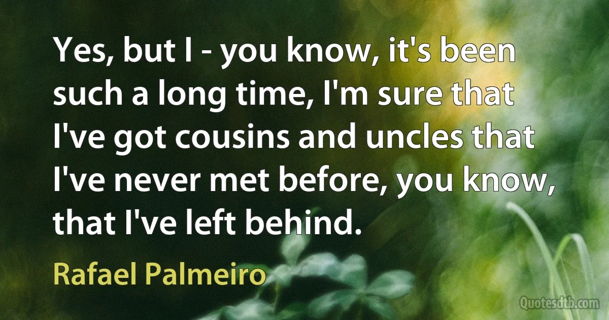 Yes, but I - you know, it's been such a long time, I'm sure that I've got cousins and uncles that I've never met before, you know, that I've left behind. (Rafael Palmeiro)