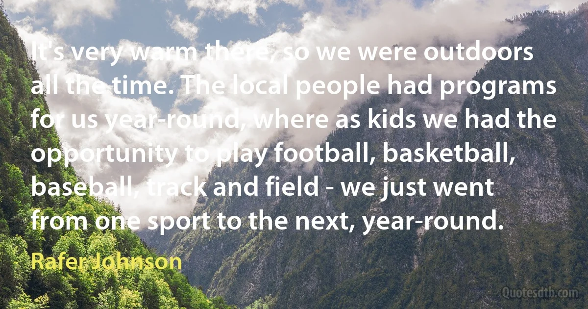 It's very warm there, so we were outdoors all the time. The local people had programs for us year-round, where as kids we had the opportunity to play football, basketball, baseball, track and field - we just went from one sport to the next, year-round. (Rafer Johnson)