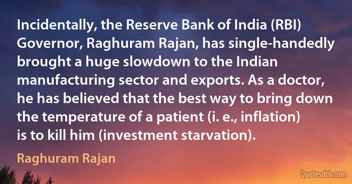 Incidentally, the Reserve Bank of India (RBI) Governor, Raghuram Rajan, has single-handedly brought a huge slowdown to the Indian manufacturing sector and exports. As a doctor, he has believed that the best way to bring down the temperature of a patient (i. e., inflation) is to kill him (investment starvation). (Raghuram Rajan)