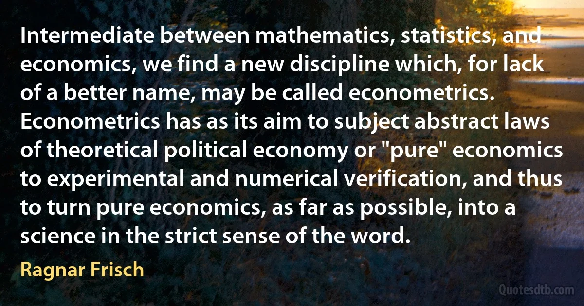 Intermediate between mathematics, statistics, and economics, we find a new discipline which, for lack of a better name, may be called econometrics. Econometrics has as its aim to subject abstract laws of theoretical political economy or "pure" economics to experimental and numerical verification, and thus to turn pure economics, as far as possible, into a science in the strict sense of the word. (Ragnar Frisch)