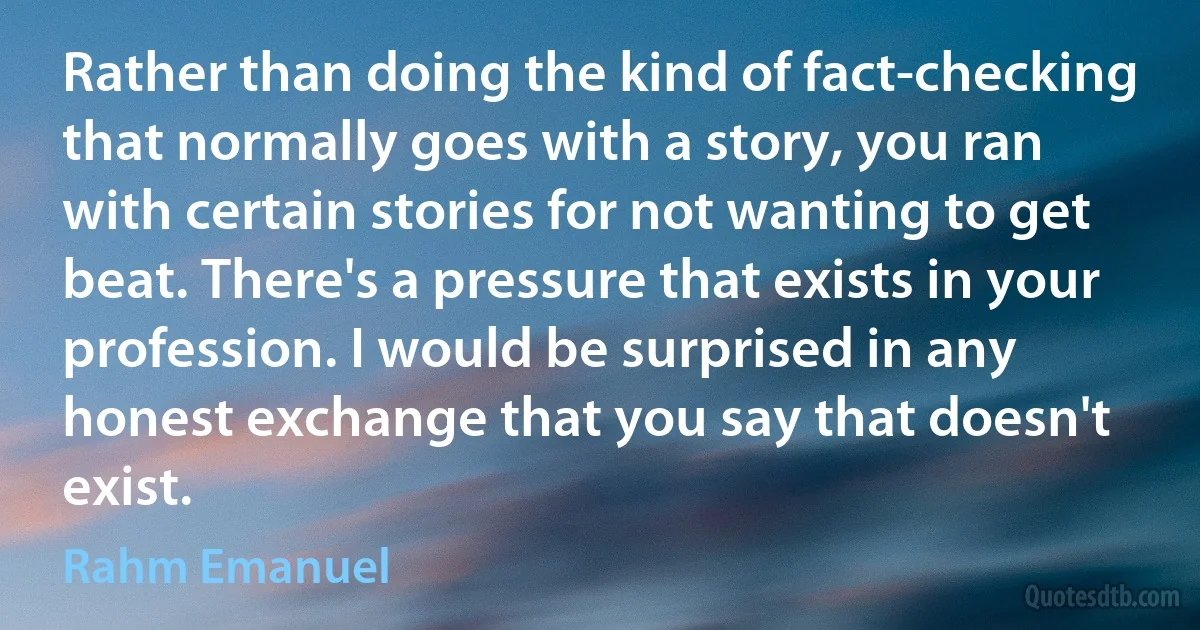 Rather than doing the kind of fact-checking that normally goes with a story, you ran with certain stories for not wanting to get beat. There's a pressure that exists in your profession. I would be surprised in any honest exchange that you say that doesn't exist. (Rahm Emanuel)