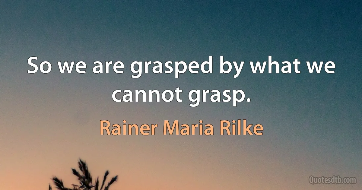 So we are grasped by what we cannot grasp. (Rainer Maria Rilke)