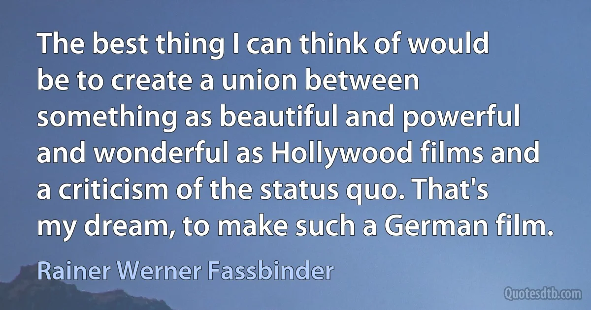 The best thing I can think of would be to create a union between something as beautiful and powerful and wonderful as Hollywood films and a criticism of the status quo. That's my dream, to make such a German film. (Rainer Werner Fassbinder)