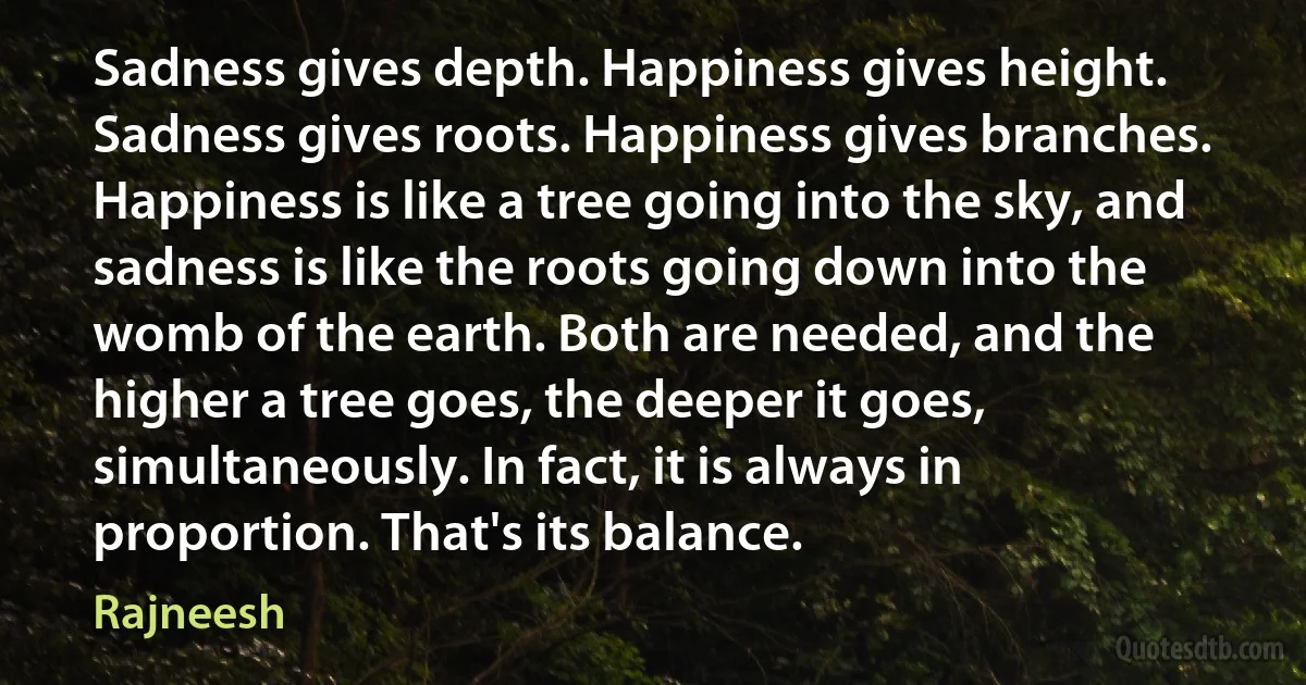 Sadness gives depth. Happiness gives height. Sadness gives roots. Happiness gives branches. Happiness is like a tree going into the sky, and sadness is like the roots going down into the womb of the earth. Both are needed, and the higher a tree goes, the deeper it goes, simultaneously. In fact, it is always in proportion. That's its balance. (Rajneesh)