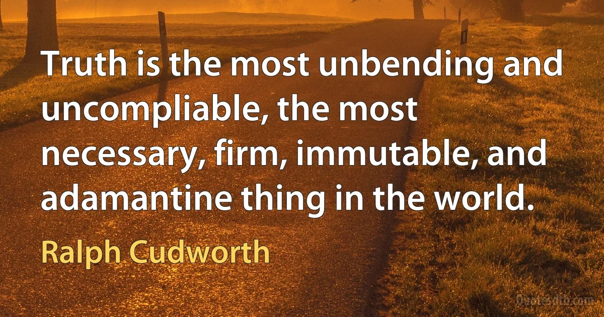 Truth is the most unbending and uncompliable, the most necessary, firm, immutable, and adamantine thing in the world. (Ralph Cudworth)