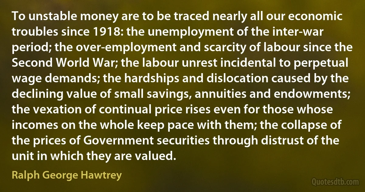 To unstable money are to be traced nearly all our economic troubles since 1918: the unemployment of the inter-war period; the over-employment and scarcity of labour since the Second World War; the labour unrest incidental to perpetual wage demands; the hardships and dislocation caused by the declining value of small savings, annuities and endowments; the vexation of continual price rises even for those whose incomes on the whole keep pace with them; the collapse of the prices of Government securities through distrust of the unit in which they are valued. (Ralph George Hawtrey)