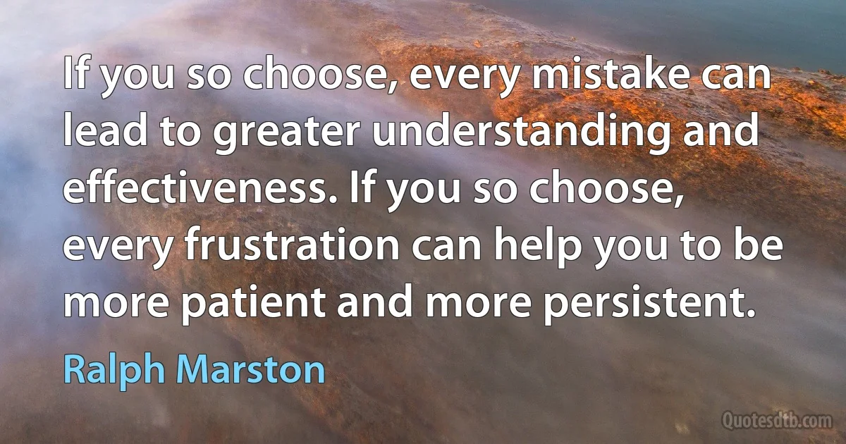 If you so choose, every mistake can lead to greater understanding and effectiveness. If you so choose, every frustration can help you to be more patient and more persistent. (Ralph Marston)