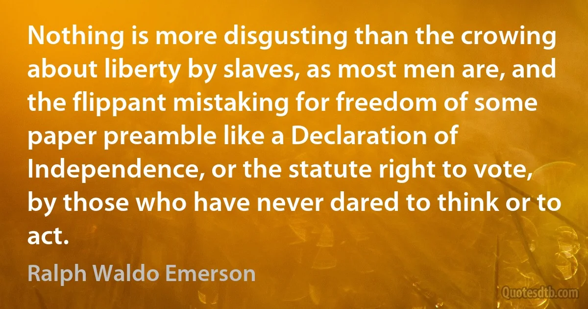 Nothing is more disgusting than the crowing about liberty by slaves, as most men are, and the flippant mistaking for freedom of some paper preamble like a Declaration of Independence, or the statute right to vote, by those who have never dared to think or to act. (Ralph Waldo Emerson)