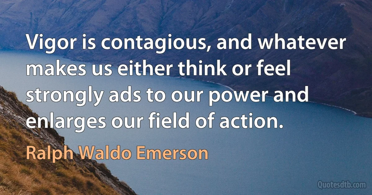 Vigor is contagious, and whatever makes us either think or feel strongly ads to our power and enlarges our field of action. (Ralph Waldo Emerson)