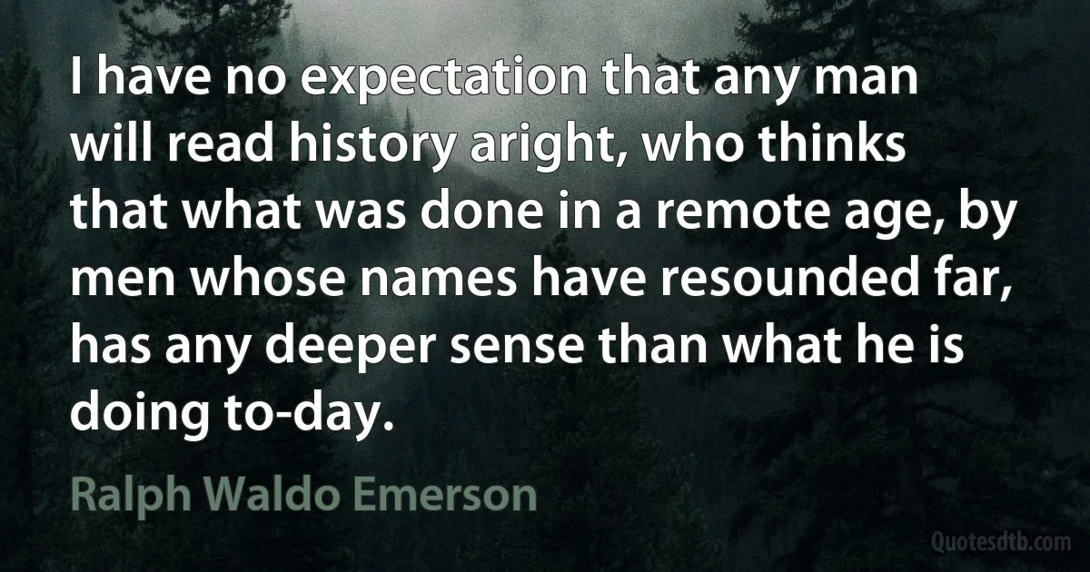 I have no expectation that any man will read history aright, who thinks that what was done in a remote age, by men whose names have resounded far, has any deeper sense than what he is doing to-day. (Ralph Waldo Emerson)