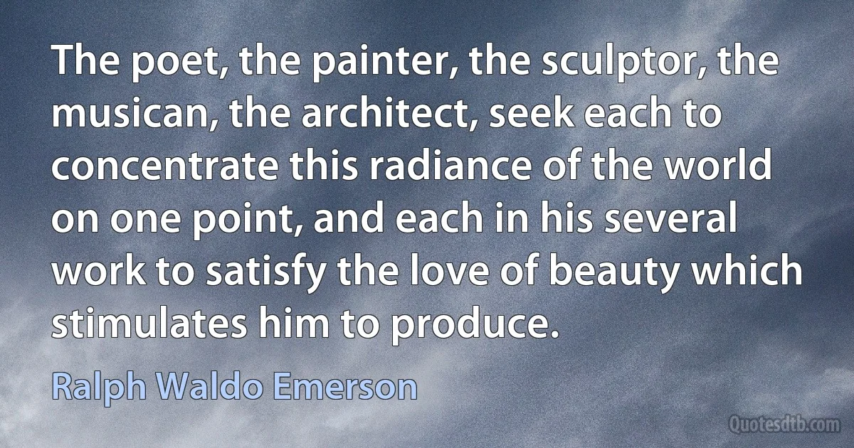 The poet, the painter, the sculptor, the musican, the architect, seek each to concentrate this radiance of the world on one point, and each in his several work to satisfy the love of beauty which stimulates him to produce. (Ralph Waldo Emerson)