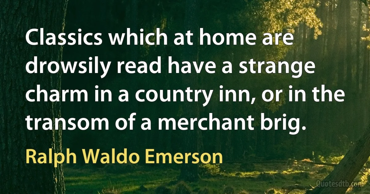 Classics which at home are drowsily read have a strange charm in a country inn, or in the transom of a merchant brig. (Ralph Waldo Emerson)