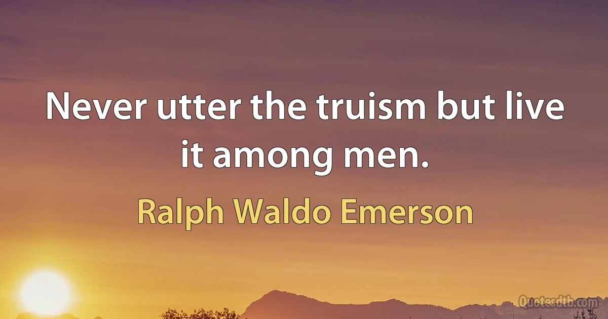 Never utter the truism but live it among men. (Ralph Waldo Emerson)