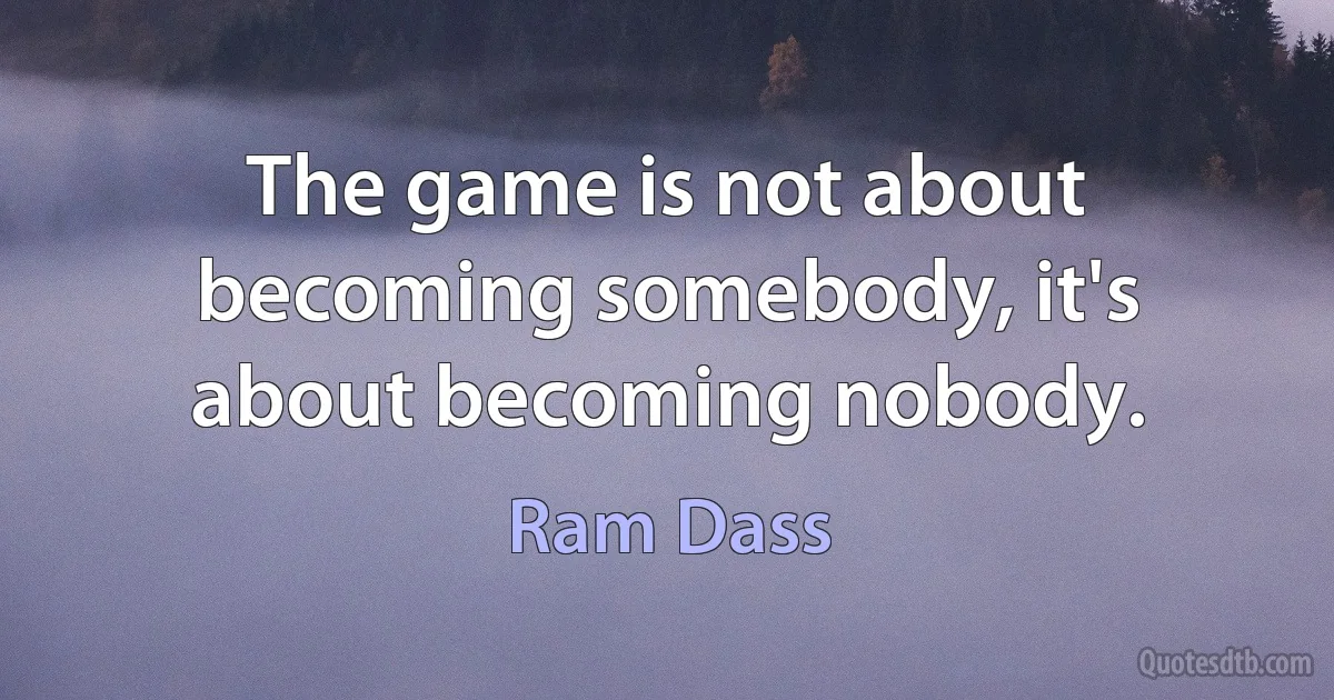 The game is not about becoming somebody, it's about becoming nobody. (Ram Dass)