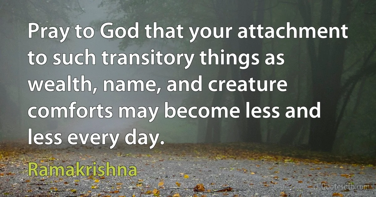 Pray to God that your attachment to such transitory things as wealth, name, and creature comforts may become less and less every day. (Ramakrishna)