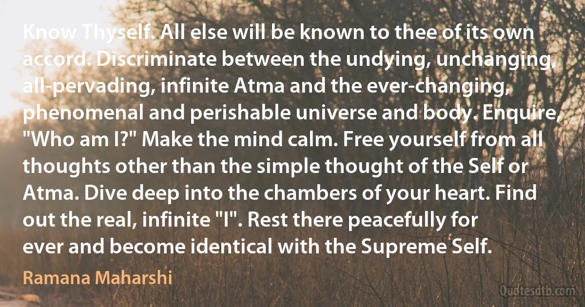 Know Thyself. All else will be known to thee of its own accord. Discriminate between the undying, unchanging, all-pervading, infinite Atma and the ever-changing, phenomenal and perishable universe and body. Enquire, "Who am I?" Make the mind calm. Free yourself from all thoughts other than the simple thought of the Self or Atma. Dive deep into the chambers of your heart. Find out the real, infinite "I". Rest there peacefully for ever and become identical with the Supreme Self. (Ramana Maharshi)