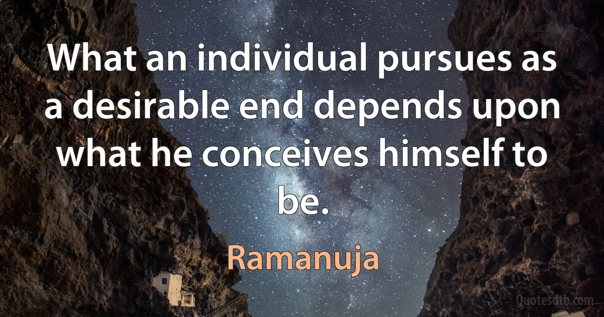 What an individual pursues as a desirable end depends upon what he conceives himself to be. (Ramanuja)