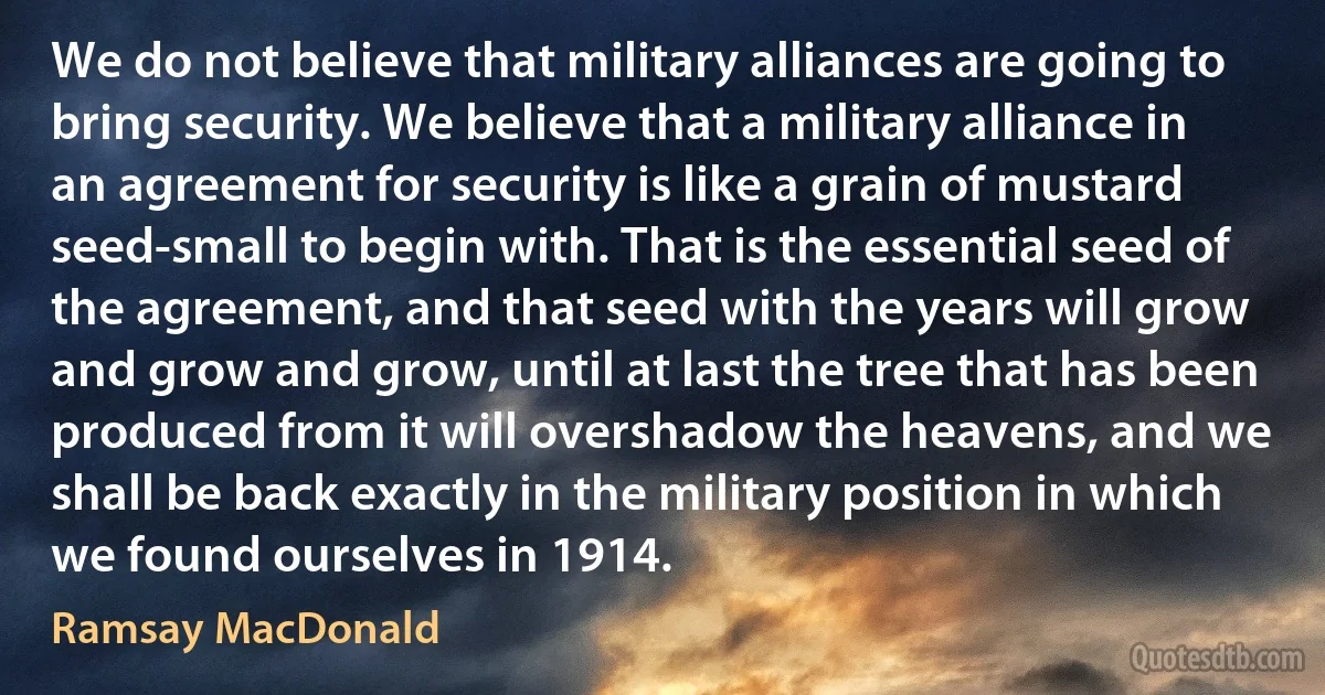 We do not believe that military alliances are going to bring security. We believe that a military alliance in an agreement for security is like a grain of mustard seed-small to begin with. That is the essential seed of the agreement, and that seed with the years will grow and grow and grow, until at last the tree that has been produced from it will overshadow the heavens, and we shall be back exactly in the military position in which we found ourselves in 1914. (Ramsay MacDonald)