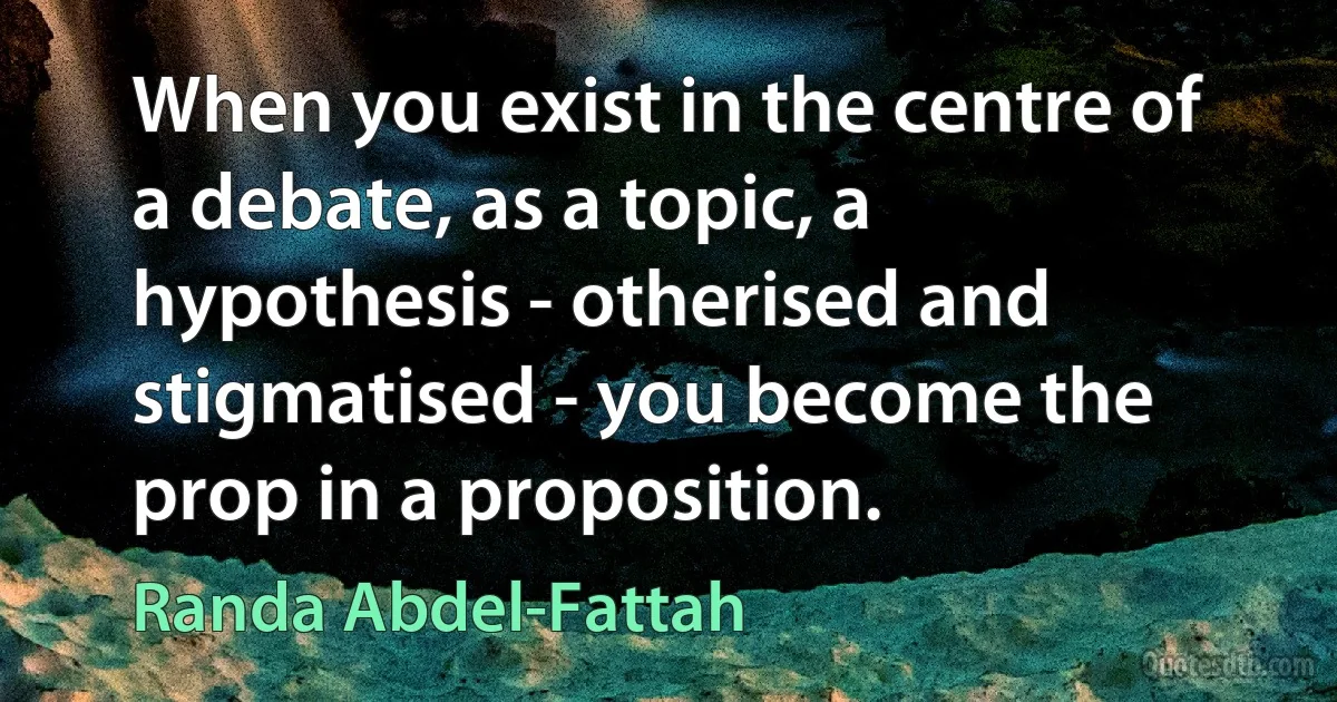 When you exist in the centre of a debate, as a topic, a hypothesis - otherised and stigmatised - you become the prop in a proposition. (Randa Abdel-Fattah)