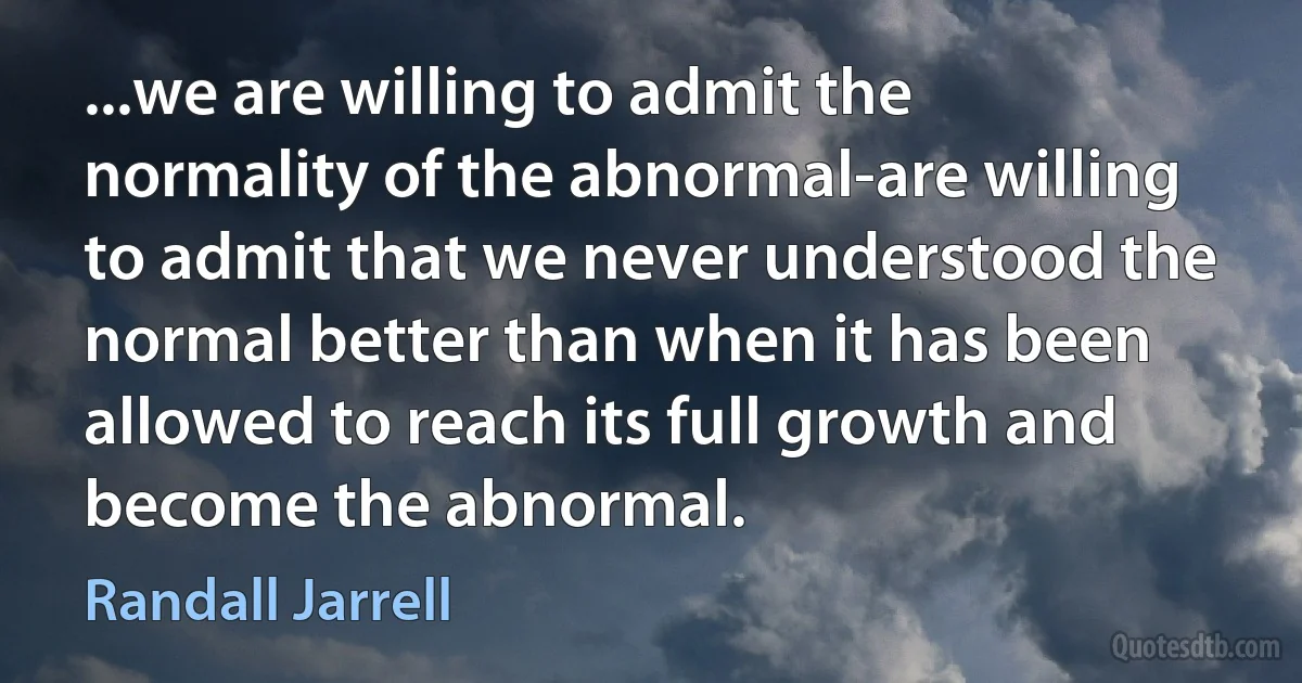 ...we are willing to admit the normality of the abnormal-are willing to admit that we never understood the normal better than when it has been allowed to reach its full growth and become the abnormal. (Randall Jarrell)