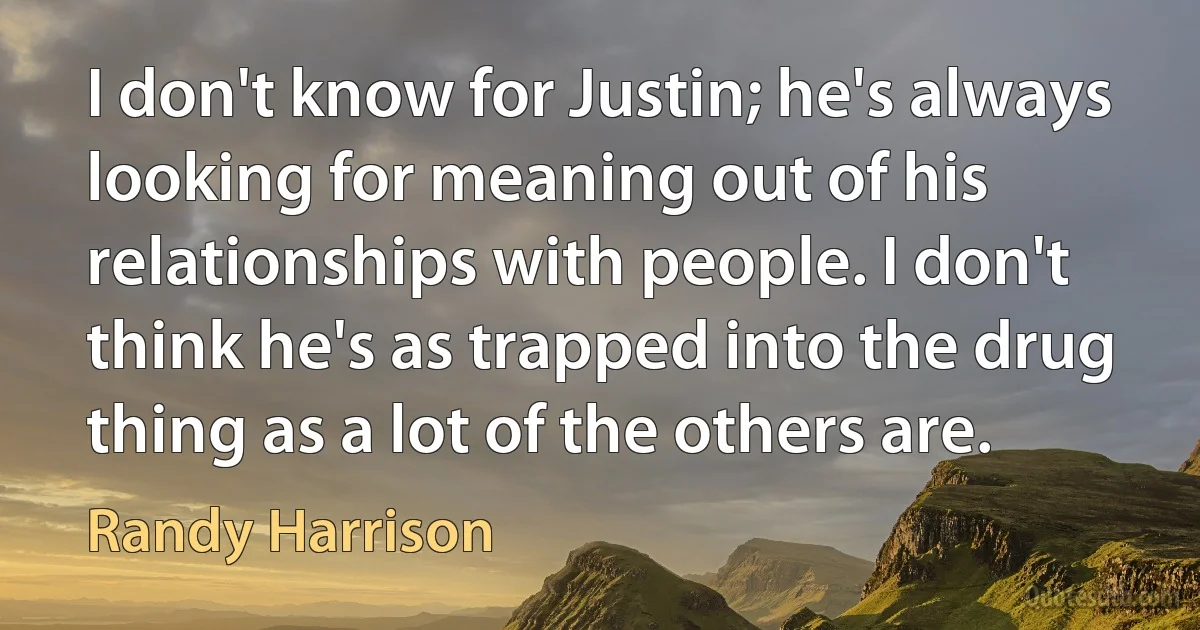 I don't know for Justin; he's always looking for meaning out of his relationships with people. I don't think he's as trapped into the drug thing as a lot of the others are. (Randy Harrison)