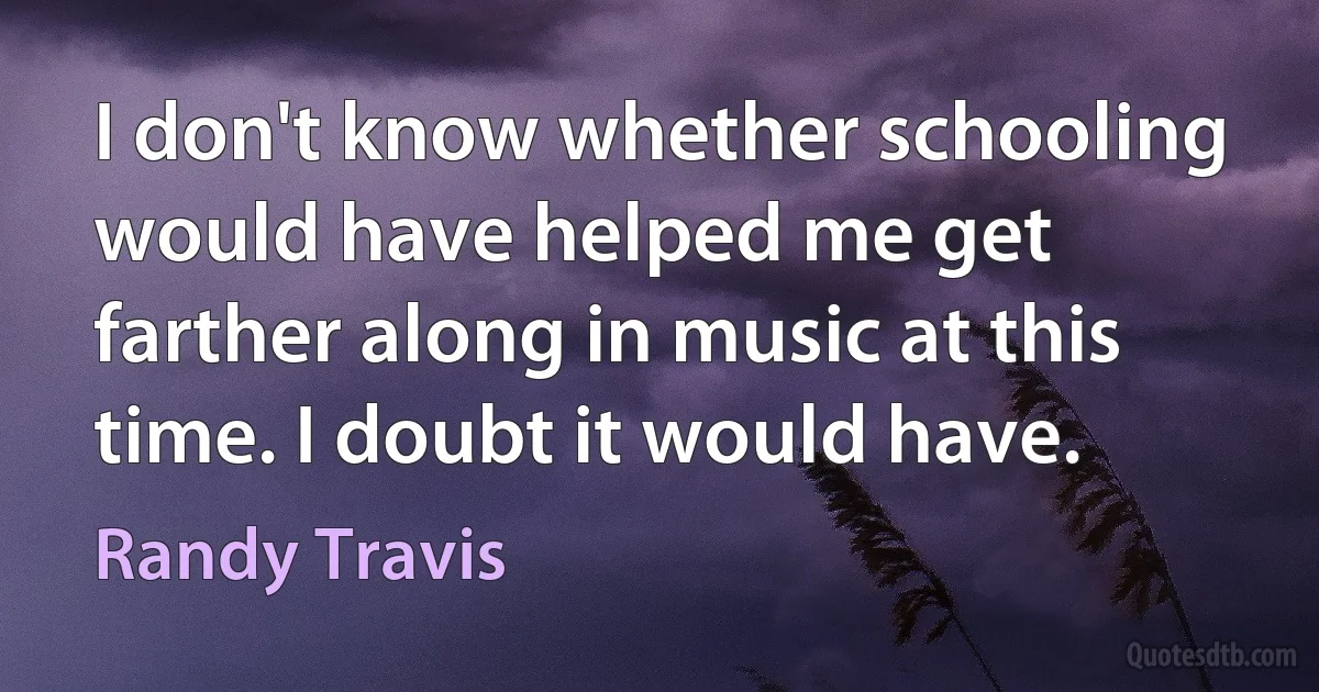 I don't know whether schooling would have helped me get farther along in music at this time. I doubt it would have. (Randy Travis)