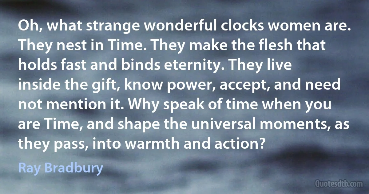 Oh, what strange wonderful clocks women are. They nest in Time. They make the flesh that holds fast and binds eternity. They live inside the gift, know power, accept, and need not mention it. Why speak of time when you are Time, and shape the universal moments, as they pass, into warmth and action? (Ray Bradbury)