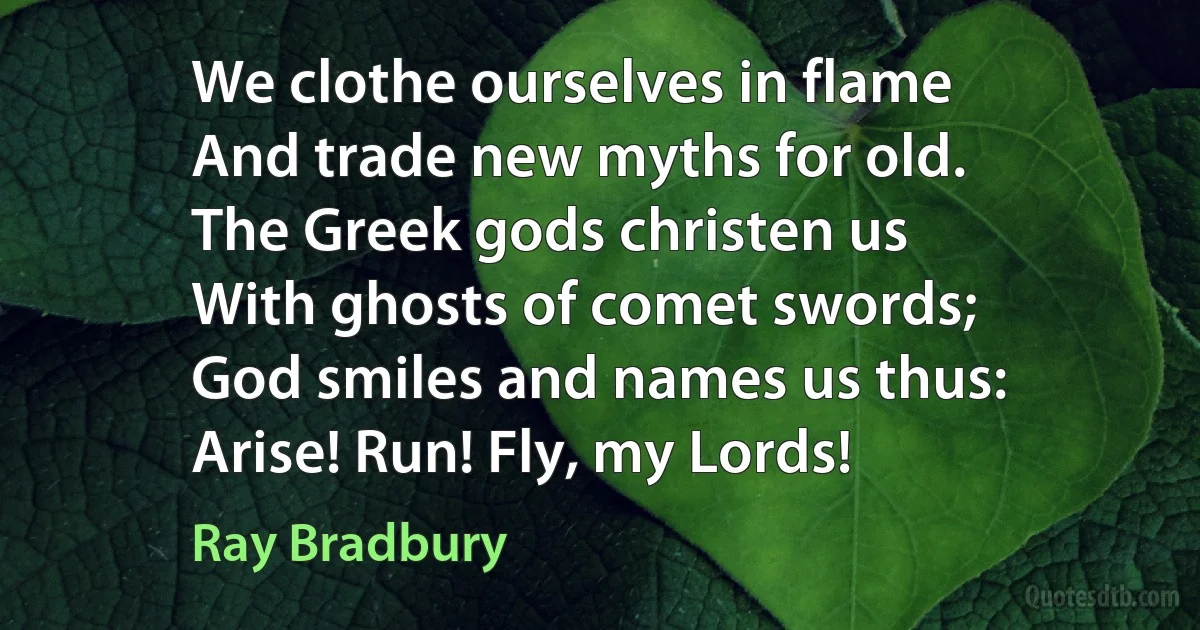 We clothe ourselves in flame
And trade new myths for old.
The Greek gods christen us
With ghosts of comet swords;
God smiles and names us thus:
Arise! Run! Fly, my Lords! (Ray Bradbury)