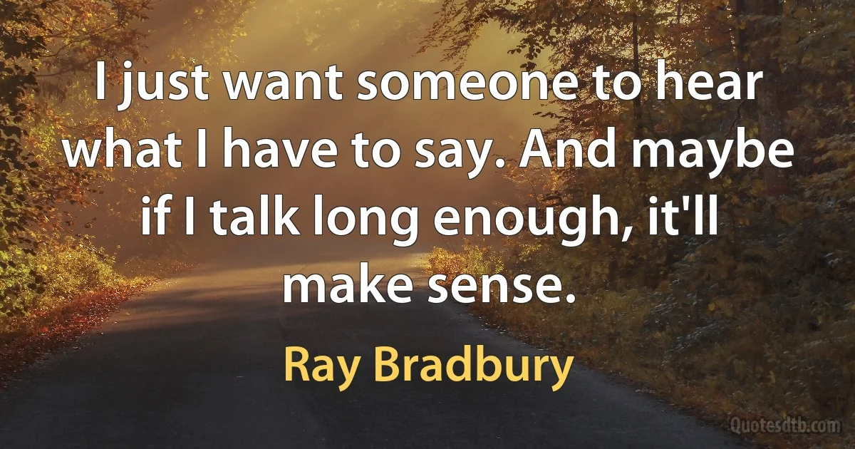 I just want someone to hear what I have to say. And maybe if I talk long enough, it'll make sense. (Ray Bradbury)