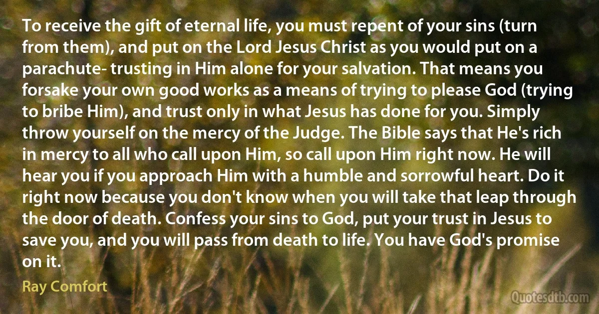 To receive the gift of eternal life, you must repent of your sins (turn from them), and put on the Lord Jesus Christ as you would put on a parachute- trusting in Him alone for your salvation. That means you forsake your own good works as a means of trying to please God (trying to bribe Him), and trust only in what Jesus has done for you. Simply throw yourself on the mercy of the Judge. The Bible says that He's rich in mercy to all who call upon Him, so call upon Him right now. He will hear you if you approach Him with a humble and sorrowful heart. Do it right now because you don't know when you will take that leap through the door of death. Confess your sins to God, put your trust in Jesus to save you, and you will pass from death to life. You have God's promise on it. (Ray Comfort)