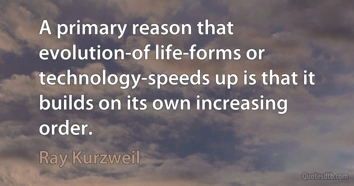 A primary reason that evolution-of life-forms or technology-speeds up is that it builds on its own increasing order. (Ray Kurzweil)