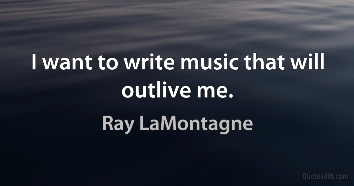 I want to write music that will outlive me. (Ray LaMontagne)