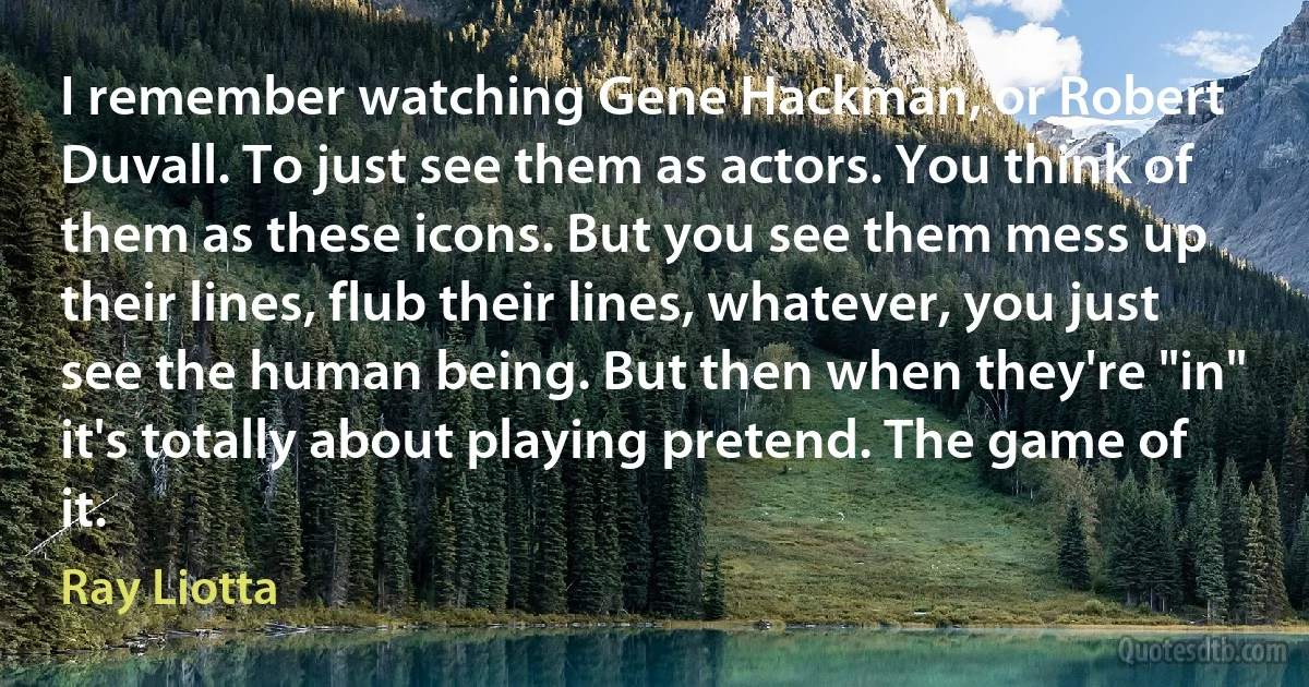 I remember watching Gene Hackman, or Robert Duvall. To just see them as actors. You think of them as these icons. But you see them mess up their lines, flub their lines, whatever, you just see the human being. But then when they're "in" it's totally about playing pretend. The game of it. (Ray Liotta)