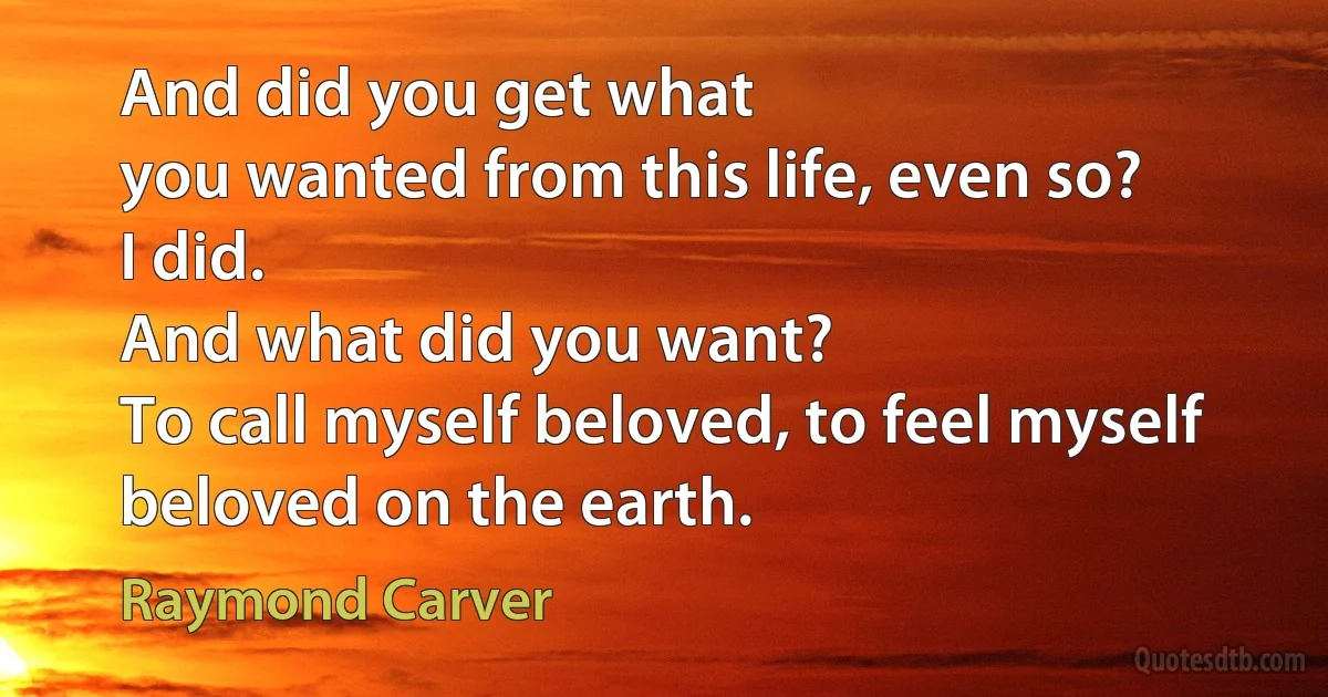 And did you get what
you wanted from this life, even so?
I did.
And what did you want?
To call myself beloved, to feel myself
beloved on the earth. (Raymond Carver)