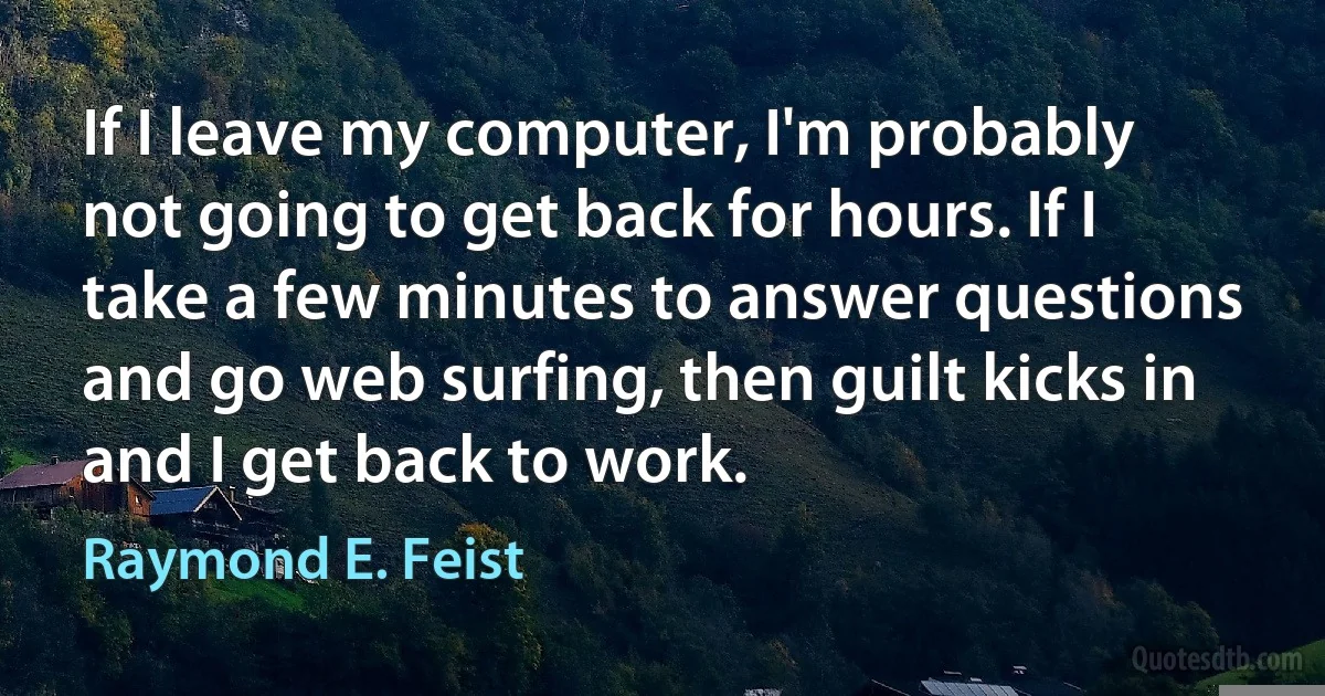 If I leave my computer, I'm probably not going to get back for hours. If I take a few minutes to answer questions and go web surfing, then guilt kicks in and I get back to work. (Raymond E. Feist)