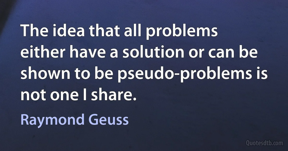 The idea that all problems either have a solution or can be shown to be pseudo-problems is not one I share. (Raymond Geuss)