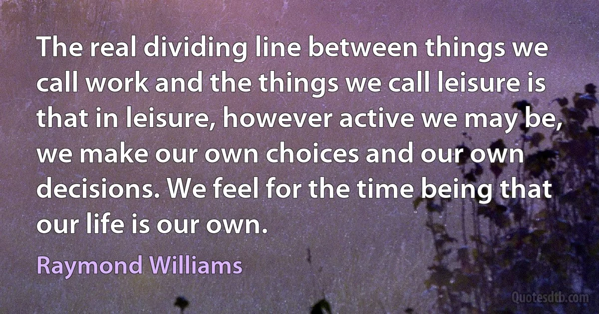 The real dividing line between things we call work and the things we call leisure is that in leisure, however active we may be, we make our own choices and our own decisions. We feel for the time being that our life is our own. (Raymond Williams)